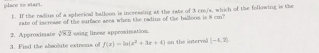 place to start.
1. If the radius of a spherical balloon is increasing at the rate of 3 cm/s, which of the following is the
rate of increase of the surface area when the radius of the balloon is 8 cm?
2. Approximate 8.2 using linear approximation.
3. Find the absolute extrema of f(x) = In(x2 + 3x+ 4) on the interval [-4, 2].
