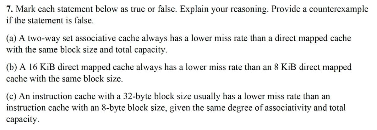 7. Mark each statement below as true or false. Explain your reasoning. Provide a counterexample
if the statement is false.
(a) A two-way set associative cache always has a lower miss rate than a direct mapped cache
with the same block size and total capacity.
(b) A 16 KiB direct mapped cache always has a lower miss rate than an 8 KiB direct mapped
cache with the same block size.
(c) An instruction cache with a 32-byte block size usually has a lower miss rate than an
instruction cache with an 8-byte block size, given the same degree of associativity and total
сараcity.
