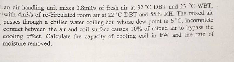 1. an air handling unit mixes 0.8m3/s of fresh air at 32 °C DBT and 23 °C WBT,
with 4m3/s of re-circulated room air at 22 °C DBT and 55% RH. The mixed air
passes through a chilled water coiling coil whose dew point is 6 °C, incomplete
contact between the air and coil surface causes 10% of mixed air to bypass the
cooling effect. Calculate the capacity of cooling coil in kW and the rate of
moisture removed.
