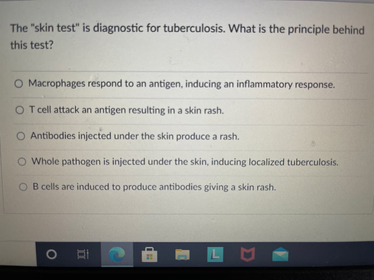 The "skin test" is diagnostic for tuberculosis. What is the principle behind
this test?
O Macrophages respond to an antigen, inducing an inflammatory response.
O T cell attack an antigen resulting in a skin rash.
O Antibodies injected under the skin produce a rash.
O Whole pathogen is injected under the skin, inducing localized tuberculosis.
O B cells are induced to produce antibodies giving a skin rash.
