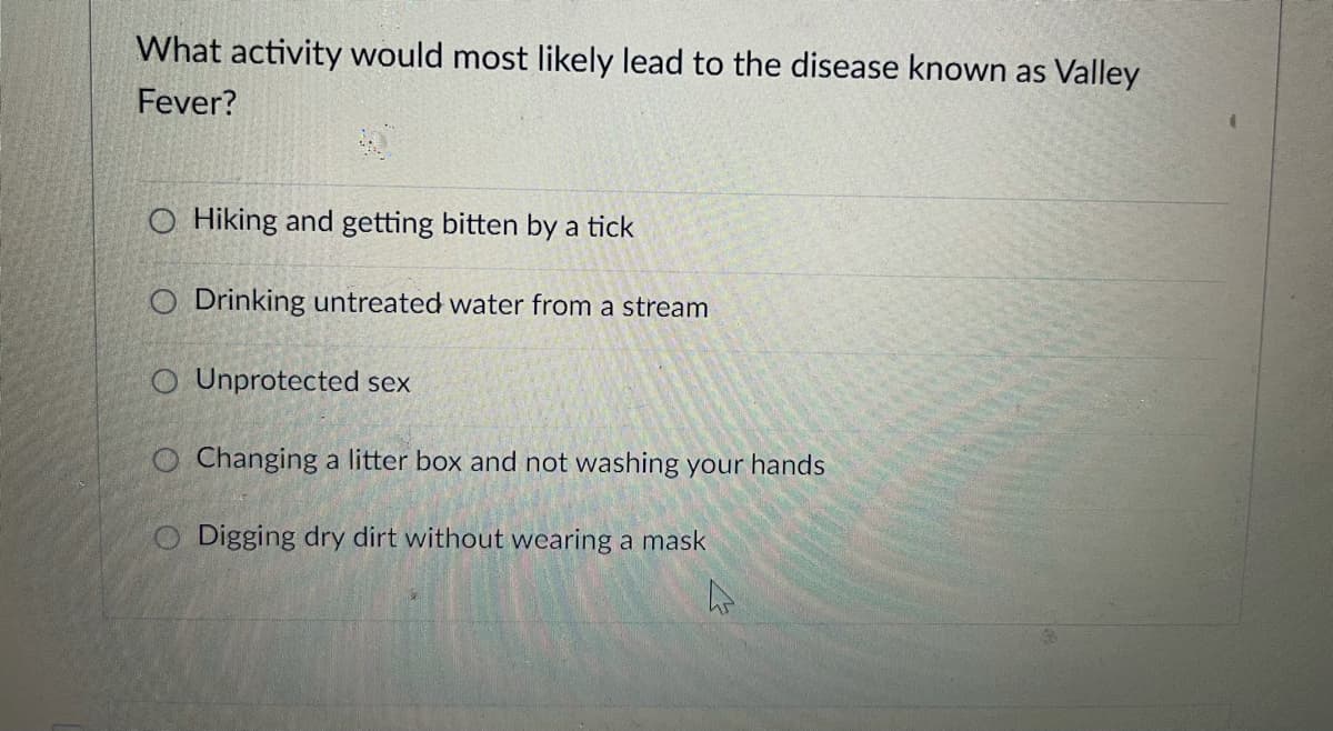 What activity would most likely lead to the disease known as Valley
Fever?
O Hiking and getting bitten by a tick
O Drinking untreated water from a stream
O Unprotected sex
O Changing a litter box and not washing your hands
O Digging dry dirt without wearing a mask
