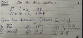 Q.2
For the two Vectors:
A-i-3j - 2k
B = 3i +šj +7K
Find Ahe fallowing
O BA
%3D
(choose Soab).
(unit
A.B
(2.
3 veetor
O B.A
