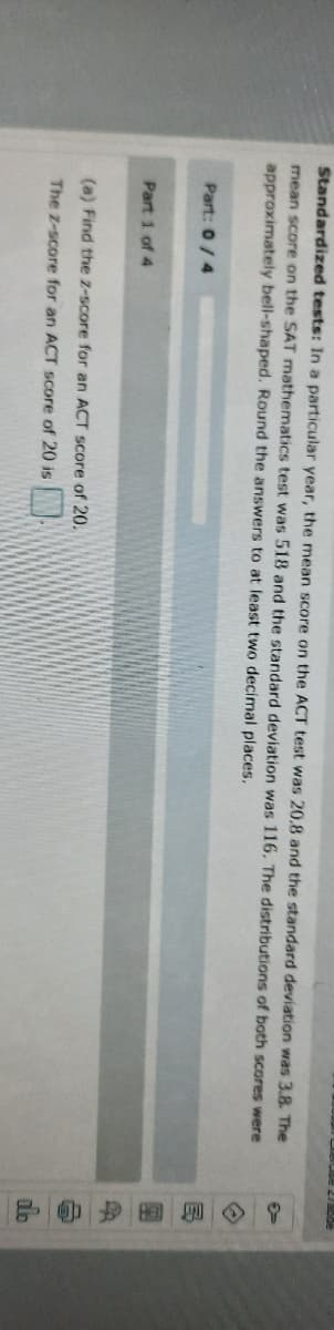 の如國一9
Standardized tests: In a particular year, the mean score on the ACT test was 20,8 and the standard deviation was 3.8. The
mean score on the SAT mathematics test was 518 and the standard deviation was 116. The distributions of both scores were
approximately bell-shaped. Round the answers to at least two decimal places.
Part: 0/4
Part 1 of 4
(a) Find the z-score for an ACT score of 20.
The z-score for an ACT score of 20 is
