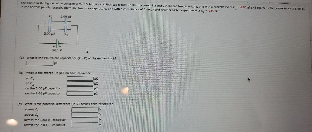 The circuit in the figure below contains a 90.0 V battery and four capacitors. In the top parallel branch, there are two capacitors, one with a capacitance of C, = 6.00 uf and another with a capacitance of 6.00 uF.
In the bottom parallel branch, there are two more capacitors, one with a capacitance of 2.00 uF and another with a capacitance of C, = 8.00 pF.
6.00 uF
2.00 uF
90.0 V
(a) What is the equivalent capacitance (in uF) of the entire circuit?
(b) What is the charge (in uC) on each capacitor?
on C,
on C2
on the 6.00 uF capacitor
pc
on the 2.00 uF capacitor
(c) What is the potential difference (in V) across each capacitor?
across C,
across C,
V
across the 6.00 µF capacitor
across the 2.00 pF capacitor
