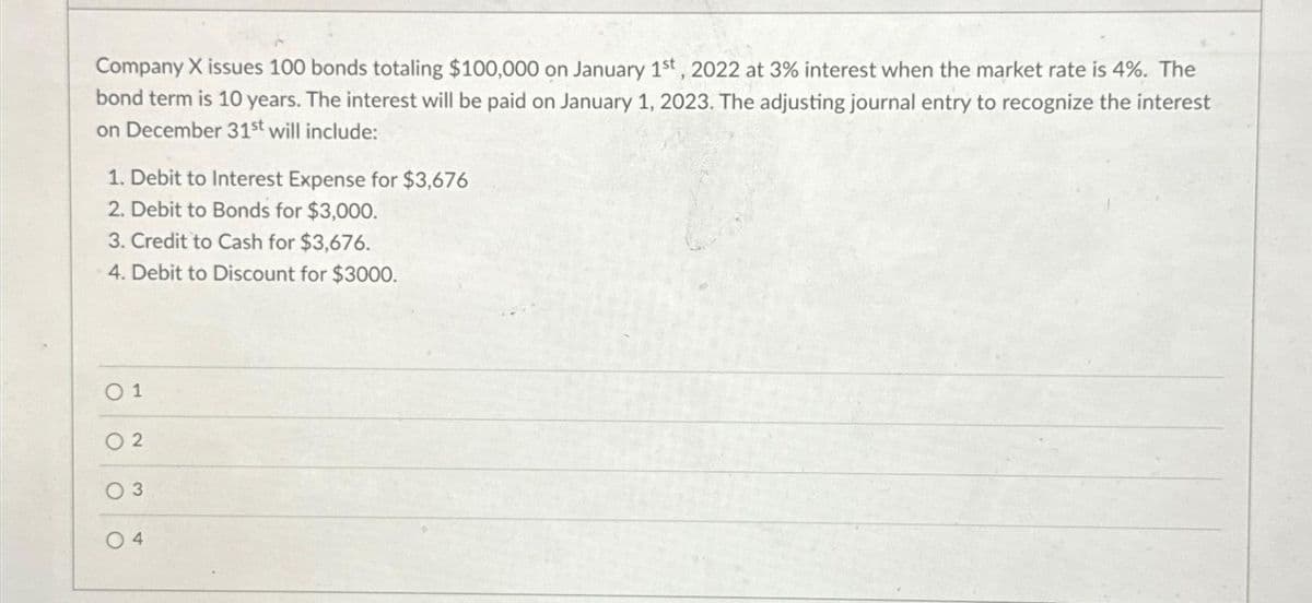Company X issues 100 bonds totaling $100,000 on January 1st, 2022 at 3% interest when the market rate is 4%. The
bond term is 10 years. The interest will be paid on January 1, 2023. The adjusting journal entry to recognize the interest
on December 31st will include:
1. Debit to Interest Expense for $3,676
2. Debit to Bonds for $3,000.
3. Credit to Cash for $3,676.
4. Debit to Discount for $3000.
0 1
2
3
04