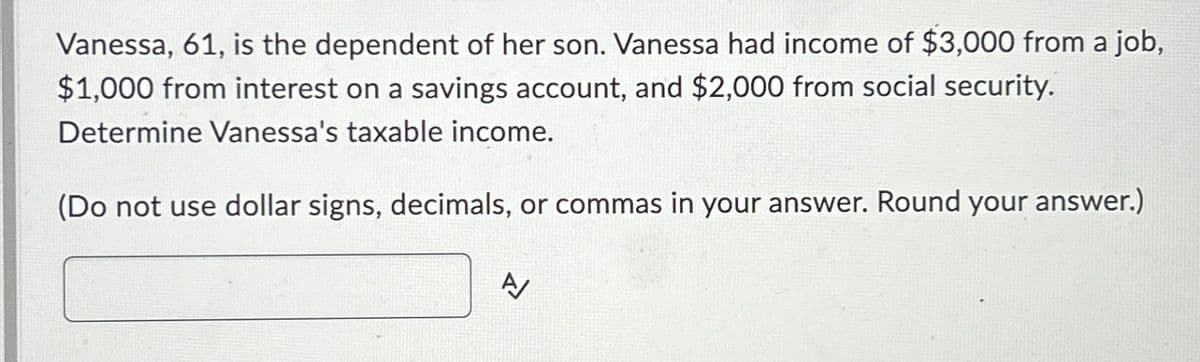 Vanessa, 61, is the dependent of her son. Vanessa had income of $3,000 from a job,
$1,000 from interest on a savings account, and $2,000 from social security.
Determine Vanessa's taxable income.
(Do not use dollar signs, decimals, or commas in your answer. Round your answer.)
A/