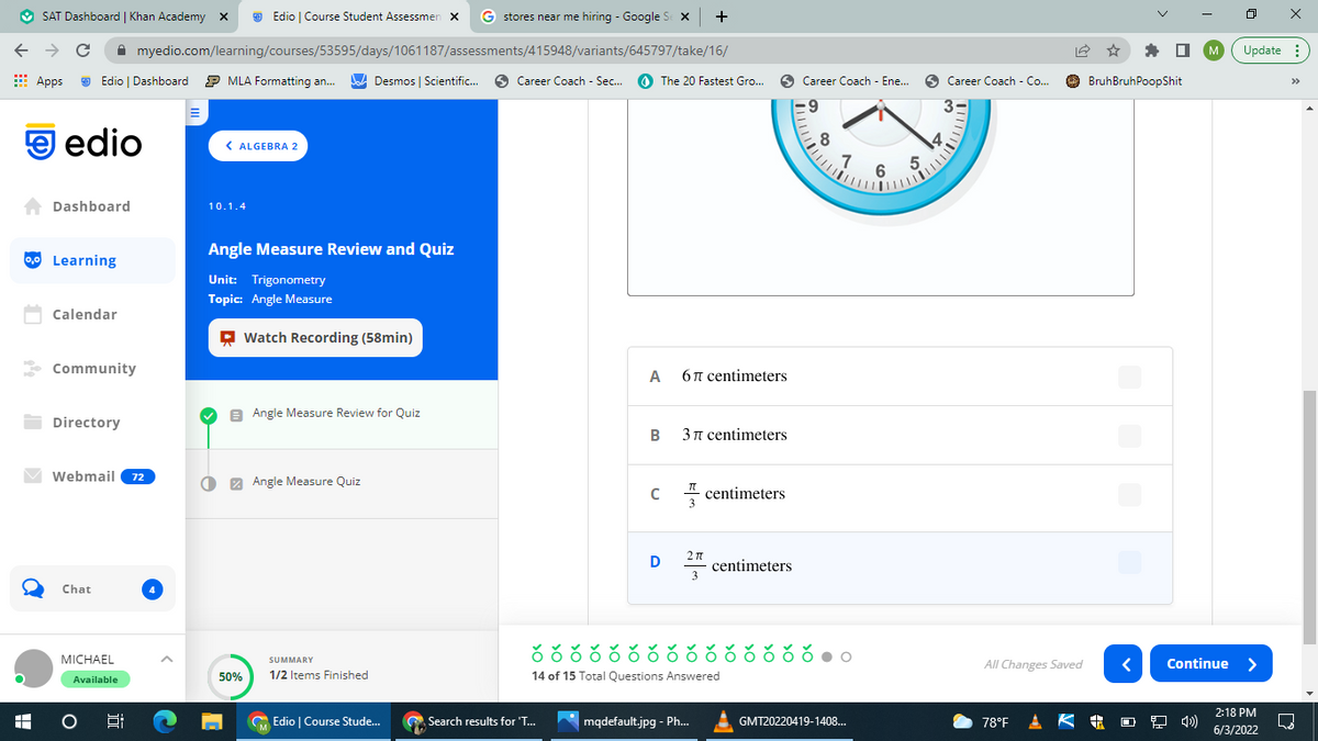 This page is part of an Algebra 2 lesson on the educational platform Edio, specifically for the unit "Trigonometry" and topic "Angle Measure". The page is titled "Angle Measure Review and Quiz," marked as section 10.1.4. It features the following elements:

1. **Video Resource:** A recording titled "Watch Recording (58min)" is available as a resource for the lesson.
  
2. **Contents of the Lesson:**
   - **Angle Measure Review for Quiz:** This segment appears to be a review section to help students prepare for a quiz on angle measures.
   - **Angle Measure Quiz:** This is the quiz section where students answer questions to test their understanding of angle measures.

3. **Student Dashboard:**
   - **Left Sidebar:** 
     - Options include Dashboard, Learning, Calendar, Community, Directory, and Webmail.
     - An inbox showing 72 unread messages.
     - A chat icon showing 4 new messages.
     - Profile section displaying the student's name "Michael," marked as "Available."
   - **Progress Tracking:**
     - Shows that the student has finished 1 out of 2 items (50% complete).
   
4. **Question and Answer Section:**
   - Displays a problem involving angle measures, illustrated by a clock face. The clock appears to be part of the problem, but specific details about the question are not visible.
   - Below the illustration, there are multiple-choice options:
     - Option A: \(6\pi\) centimeters
     - Option B: \(3\pi\) centimeters
     - Option C: \(\frac{\pi}{3}\) centimeters
     - Option D: \(\frac{2\pi}{3}\) centimeters (highlighted).

5. **Student Progress Bar:**
   - Indicates that 14 of 15 total questions have been answered.
   - The progress is depicted with green checkmarks for completed questions and circles for remaining questions.

6. **Navigation Controls:**
   - Located at the bottom right of the page are navigation buttons. The "Continue" button is enabled for moving forward.

This educational platform seems to integrate a mixture of instructional video content, quizzes, progress tracking, and interactive elements to facilitate student learning.