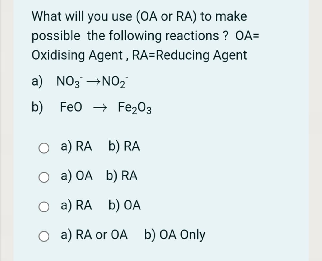 What will you use (OA or RA) to make
possible the following reactions ? OA=
Oxidising Agent , RA=Reducing Agent
a) NO3 →NO2
b) Feo → Fe203
O a)
a) RA b) RA
О а) ОА b) RA
O a) RA b) OA
O a) RA or OA b) OA Only
