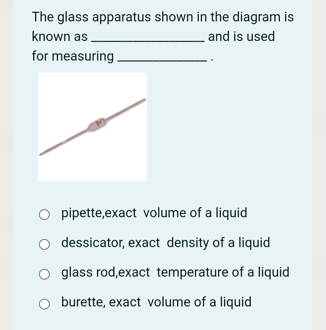 The glass apparatus shown in the diagram is
known as
and is used
for measuring
O pipette,exact volume of a liquid
O dessicator, exact density of a liquid
O glass rod,exact temperature of a liquid
o burette, exact volume of a liquid
