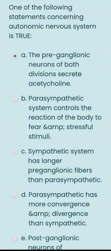 One of the following
statements concerning
autonomic nervous system
is TRUE:
• a. The pre-ganglionic
neurons of both
divisions secrete
acetycholine.
b. Parasympathetic
system controls the
reaction of the body to
fear &amp; stressful
stimuli.
c. Sympathetic system
has longer
preganglionic fibers
than parasympathetic.
d. Parasympathetic has
more convergence
&amp; divergence
than sympathetic.
e. Post-ganglionic
neurons of
