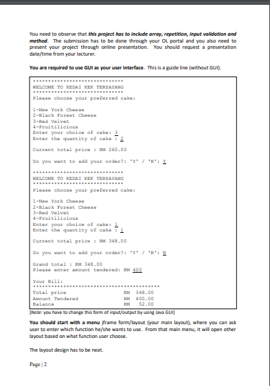 You need to observe that this project has to include array, repetition, input validation and
method. The submission has to be done through your OL portal and you also need to
present your project through online presentation. You should request a presentation
date/time from your lecturer.
You are required to use GUI as your user interface. This is a guide line (without GUI).
MELCOME TO KEDAI KEK TERSAYANG
***.....
........
Please choae your preferred cake:
1-lew York Cheese
2-Black Foreat Cheese
3-Red Velvet
4-Fruitilicioua
Enter your choice of cake: 3
Enter the quantity of cake 2
Current total price : BM 260.00
Do you want to add your order?: "Y/ 'N': Y
....
MELCOME TO KEDAI KEK TERSAYANG
Please choae your preferred cake:
1-ew York Cheese
2-Black Foreat Cheee
3-Red Velvet
4-Fruitilicious
Enter your choice of eake: 1
Enter the quantity of cake T1
Current total price i RM 348.00
Do you want to add your order?: "Y'/ 'N': M
Grand total : N 348.00
Please enter amount tendered: M 400
Your Bill:
Total price
JM 348.00
Amount Tendered
м 400.00
52.00
Balance
Note: you have to change this form of input/output by using Java GUI)
You should start with a menu jframe form/layout (your main layout), where you can ask
user to enter which function he/she wants to use. From that main menu, it will open other
layout based on what function user choose.
The layout design has to be neat.
Page |2
