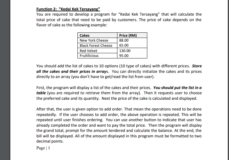 Function 2: "Kedai Kek Tersayang"
You are required to develop a program for "Kedai Kek Tersayang" that will calculate the
total price of cake that need to be paid by customers. The price of cake depends on the
flavor of cake as the following example:
Price (RM)
Cakes
New York Cheese
Black Forest Cheese
Red Velvet
Fruitilicious
88.00
65.00
130.00
95.00
You should add the list of cakes to 10 options (10 type of cakes) with different prices. Store
all the cakes and their prices in arrays. You can directly initialize the cakes and its prices
directly to an array (you don't have to get/read the list from user).
First, the program will display a list of the cakes and their prices. You should put the list in a
table (you are required to retrieve them from the array). Then it requests user to choose
the preferred cake and its quantity. Next the price of the cake is calculated and displayed.
After that, the user is given option to add order. That mean the operations need to be done
repeatedly. If the user chooses to add order, the above operation is repeated. This will be
repeated until user finishes ordering. You can use another button to indicate that user has
already completed the order and want to pay the total price. Then the program will display
the grand total, prompt for the amount tendered and calculate the balance. At the end, the
bill will be displayed. All of the amount displayed in this program must be formatted to two
decimal points.
Page | 1
