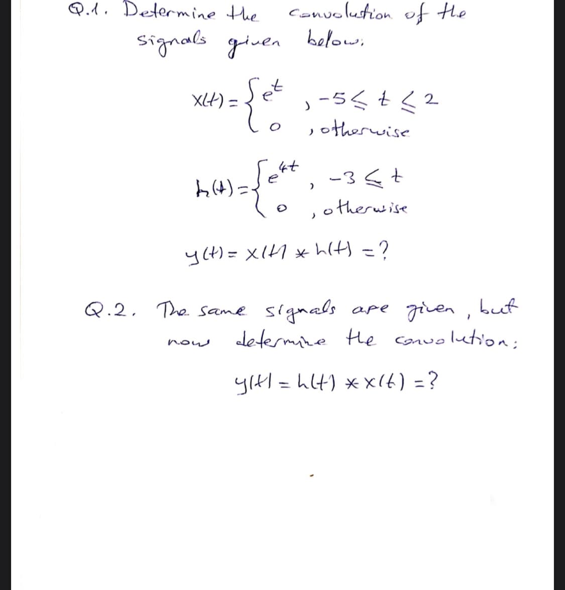 Q.d. Determine the
Convolustion of tHe
below;
signals gluen
et
XLH) =
,otherwise
4t
e
-3st
o therwise
h4)=
y(t)= x(H * hlt) =?
ape given , but
determine He conwolution:
Q.2, The same signals
nouw
yıtl = hlt) *x(t) =?
%3D
