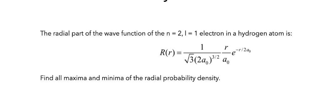 The radial part of the wave function of the n = 2,1 = 1 electron in a hydrogen atom is:
1
R(r) =
r
-r/2a0
V3(2a,)2 ao
Find all maxima and minima of the radial probability density.
