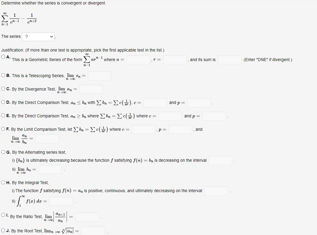 Determine whether the series is convergent or divergent.
1
en+2
1
I en 1
The series?
Justification: (If more than one test is appropriate, pick the first applicable test in the list.)
OA.
00
This is a Geometric Series of the formar-¹ where a =
n=1
OB. This is a Telescoping Series, lim Sn =
1 700
OC. By the Divergence Test, lim an =
n->00
O D. By the Direct Comparison Test, an ≤ b
O E. By the Direct Comparison Test, an ≥ b
OF. By the Limit Comparison Test, let Σbn=c() where c =
an
lim =
n∞⁰ bn
ii) lim bn =
1 00
ii)
f(x) dx =
OI. By the Ratio Test, lim
an+1
with Σ bn = Σc(), c =
n 100 an
OG. By the Alternating series test,
i) {bn} is ultimately decreasing because the function f satisfying f(n) = bn is decreasing on the interval
=
T =
where Σ bn = [c() where c =
OJ. By the Root Test, limno |an| =
OH. By the Integral Test,
i) The function f satisfying f(n) = an is positive, continuous, and ultimately decreasing on the interval
5.
p=
and p =
and its sum is
and p =
and
(Enter "DNE" if divergent.)