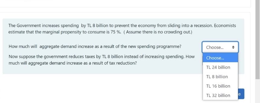 The Government increases spending by TL 8 billion to prevent the economy from sliding into a recession. Economists
estimate that the marginal propensity to consume is 75 %. (Assume there is no crowding out.)
How much will aggregate demand increase as a result of the new spending programme?
Choose.
Now suppose the government reduces taxes by TL 8 billion instead of increasing spending. How
Choose.
much will aggregate demand increase as a result of tax reduction?
TL 24 billion
TL 8 billion
TL 16 billion
TL 32 billion
e
