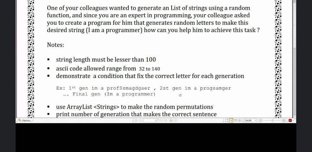 One of your colleagues wanted
function, and since you are an expert in programming, your colleague asked
you to create a program for him that generates random letters to make this
desired string (I am a programmer) how can you help him to achieve this task ?
generate an List of strings using a random
Notes:
string length must be lesser than 100
ascii code allowed range from 32 to 140
demonstrate a condition that fix the correct letter for each generation
Ex: 1st gen im a prof$smagdgaer,
Final gen (Im a programmer)
2st gen im a progsamger
**..
use ArrayList <Strings> to make the random permutations
print number of generation that makes the correct sentence
Options.
.ORON 1848% - O
