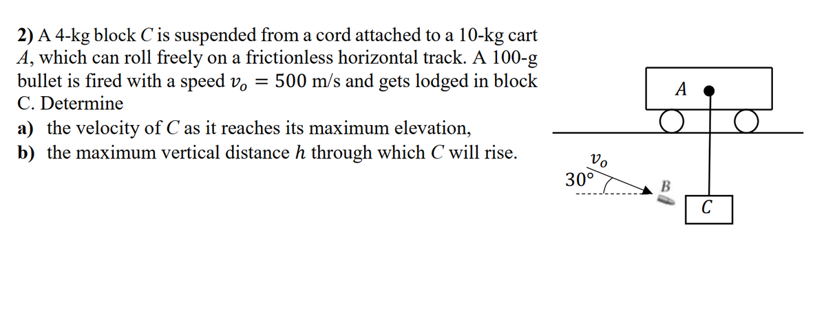 2) A 4-kg block C is suspended from a cord attached to a 10-kg cart
A, which can roll freely on a frictionless horizontal track. A 100-g
bullet is fired with a speed v,
C. Determine
a) the velocity of C as it reaches its maximum elevation,
b) the maximum vertical distance h through which C will rise.
500 m/s and gets lodged in block
A
Vo
30°
C
