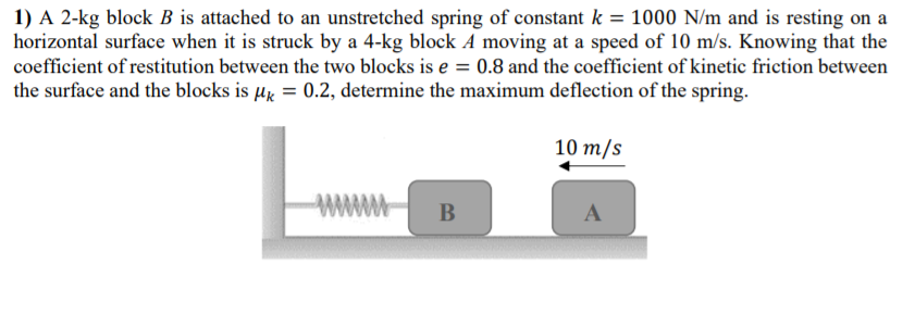 1) A 2-kg block B is attached to an unstretched spring of constant k = 1000 N/m and is resting on a
horizontal surface when it is struck by a 4-kg block A moving at a speed of 10 m/s. Knowing that the
coefficient of restitution between the two blocks is e = 0.8 and the coefficient of kinetic friction between
the surface and the blocks is µg = 0.2, determine the maximum deflection of the spring.
10 т/s
www
B
A
