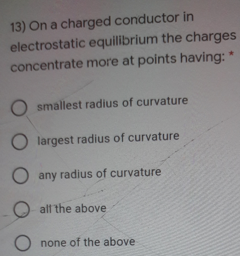 13) On a charged conductor in
electrostatic equilibrium the charges
concentrate more at points having: *
smallest radius of curvature
largest radius of curvature
any radius of curvature
alt the above
O none of the above
