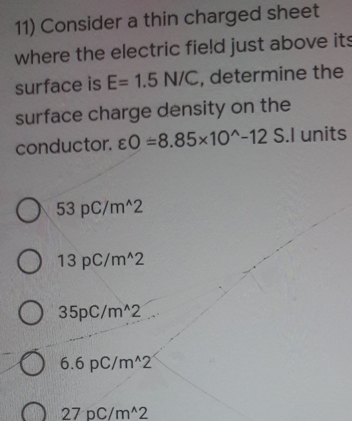 11) Consider a thin charged sheet
where the electric field just above its
surface is E= 1.5 N/C, determine the
surface charge density on the
conductor. &0 =8.85x10^-12 S.I units
53 pC/m^2
13 pC/m^2
35pC/m^2.
6.6 pC/m^2
O 27 pC/m^2
