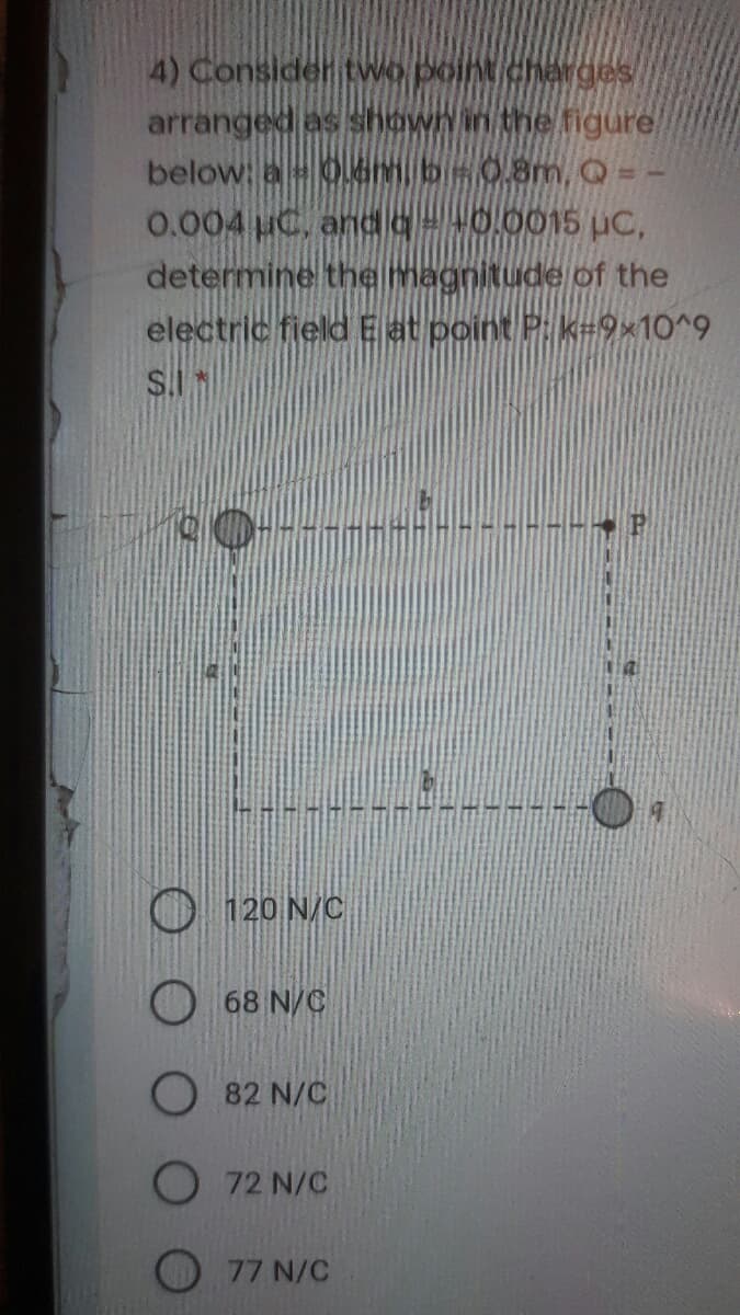 4) Considertwo point charges
arranged as shownin the figure
below a 0.dm, bis0.8m, Q = -
0.004 uC, andq+0,0015 uc,
determine the magnitude of the
electric field E at point P k=9x10^9
S.IN
120 N/C
68 N/C
O 82 N/C
O 72 N/C
77 N/C
