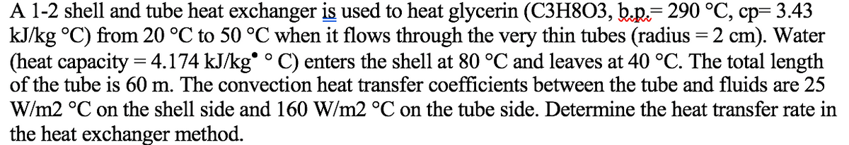 A 1-2 shell and tube heat exchanger is used to heat glycerin (C3H8O3, b.p.= 290 °C, cp= 3.43
kJ/kg °C) from 20 °C to 50 °C when it flows through the very thin tubes (radius =2 cm). Water
(heat capacity = 4.174 kJ/kg° ° C) enters the shell at 80 °C and leaves at 40 °C. The total length
of the tube is 60 m. The convection heat transfer coefficients between the tube and fluids are 25
W/m2 °C on the shell side and 160 W/m2 °C on the tube side. Determine the heat transfer rate in
the heat exchanger method.
