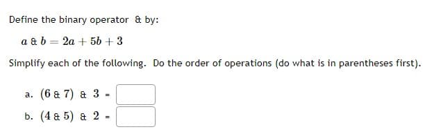 Define the binary operator & by:
a & b = 2a + 5b + 3
Simplify each of the following. Do the order of operations (do what is in parentheses first).
a. (6 & 7) & 3 =
b. (4 & 5) a 2
=