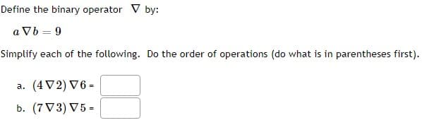 Define the binary operator V by:
a Vb = 9
Simplify each of the following. Do the order of operations (do what is in parentheses first).
a. (4V2) V6 =
b. (7V3) V5 =