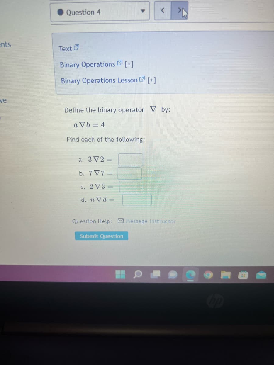 ents
ve
Question 4
Text
Binary Operations [+]
Binary Operations Lesson [+]
Define the binary operator V by:
a Vb=4
Find each of the following:
a. 3 V2 =
b. 7V7=
c. 2 V3 =
d. n Vd-
Question Help: Message instructor
Submit Question