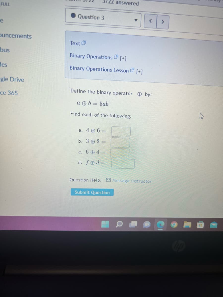 FULL
e
Ouncements
bus
des
gle Drive
ce 365
Question 3
Text
Binary Operations [+]
Binary Operations Lesson [+]
answered
a. 46 =
b. 303-
c. 64-
d. fed
Define the binary operator by:
a b = 5ab
Find each of the following:
<
Submit Question
Question Help: Message instructor
>