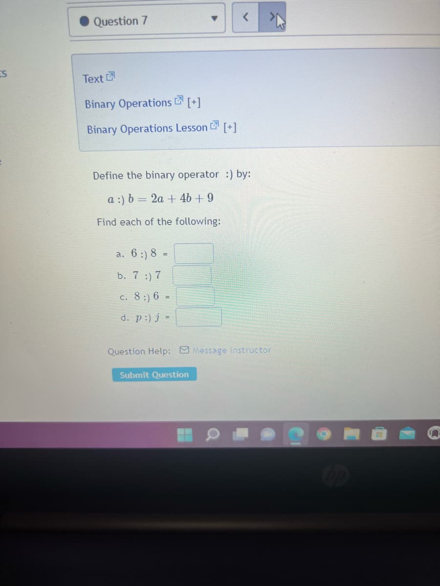 S
Question 7
Text
Binary Operations [+]
7
Binary Operations Lesson [+]
Define the binary operator :) by:
a :) b = 2a + 4b + 9
Find each of the following:
a. 6 :) 8 =
b. 7 :) 7
c. 8:) 6.
=
d. p :) j =
Question Help: Message instructor
Submit Question