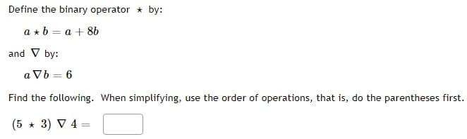 Define the binary operator * by:
a + b = a +8b
and V by:
aVb = 6
Find the following. When simplifying, use the order of operations, that is, do the parentheses first.
(5 * 3) ▼ 4 =