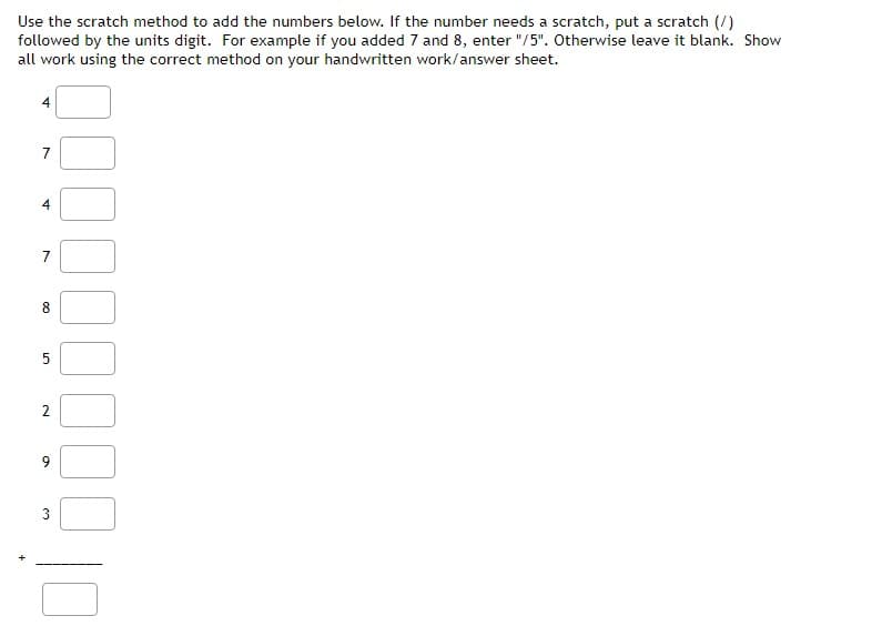 Use the scratch method to add the numbers below. If the number needs a scratch, put a scratch (/)
followed by the units digit. For example if you added 7 and 8, enter "/5". Otherwise leave it blank. Show
all work using the correct method on your handwritten work/answer sheet.
4
7
चं
7
8
5
2
9
3