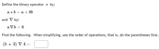 Define the binary operator by:
a + b = a +8b
and V by:
a Vb = 6
Find the following. When simplifying, use the order of operations, that is, do the parentheses first.
(5 * 3) ▼ 4 =