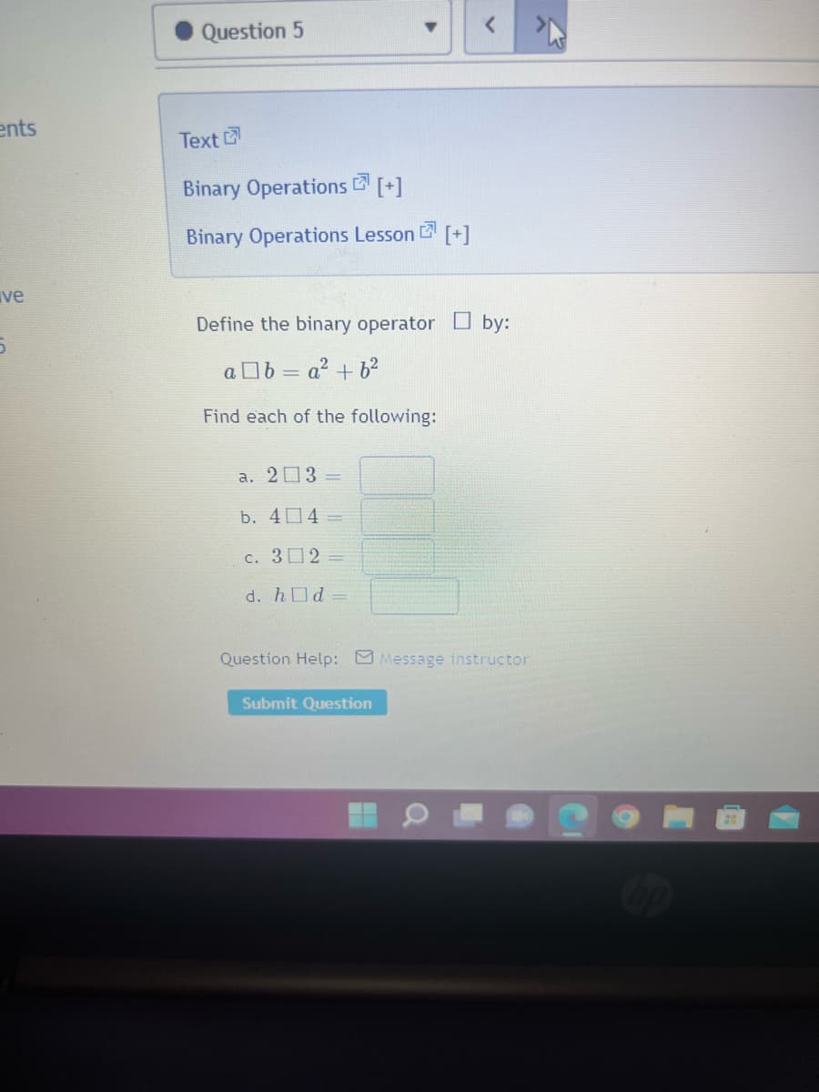 ents
ve
Question 5
Text
Binary Operations [+]
Binary Operations Lesson [+]
Define the binary operator by:
ab=a² + b²
Find each of the following:
a. 203-
b. 404=
c. 32=
d. hod=
12
Question Help: Message instructor
Submit Question