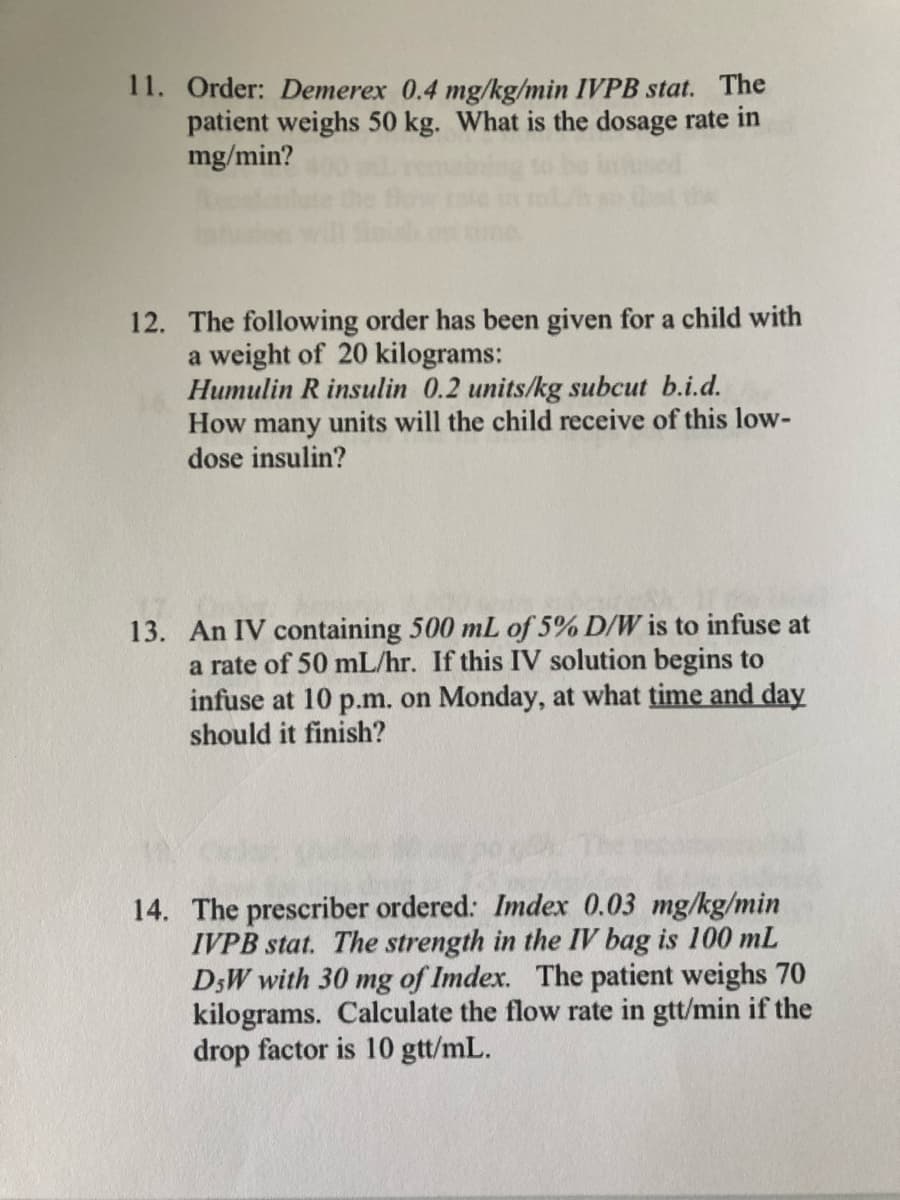 11. Order: Demerex 0.4 mg/kg/min IVPB stat. The
patient weighs 50 kg. What is the dosage rate in
mg/min?
12. The following order has been given for a child with
a weight of 20 kilograms:
Humulin R insulin 0.2 units/kg subcut b.i.d.
How many units will the child receive of this low-
dose insulin?
13. An IV containing 500 mL of 5% D/W is to infuse at
a rate of 50 mL/hr. If this IV solution begins to
infuse at 10 p.m. on Monday, at what time and day
should it finish?
14. The prescriber ordered: Imdex 0.03 mg/kg/min
IVPB stat. The strength in the IV bag is 100 mL
D;W with 30 mg of Imdex. The patient weighs 70
kilograms. Calculate the flow rate in gtt/min if the
drop factor is 10 gtt/mL.
