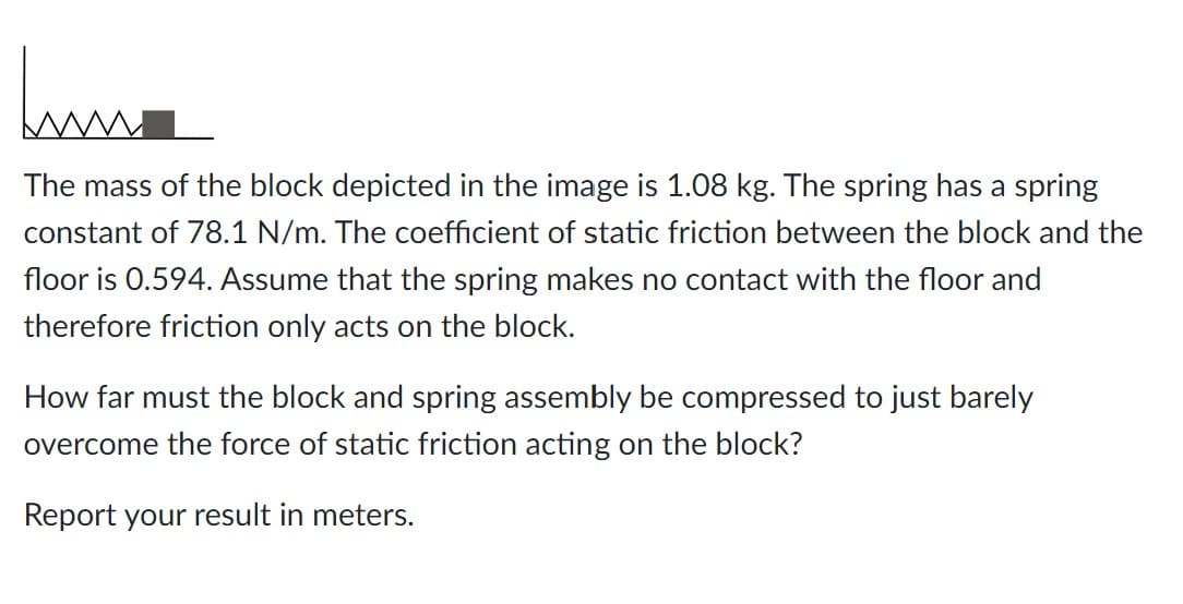 huma
The mass of the block depicted in the image is 1.08 kg. The spring has a spring
constant of 78.1 N/m. The coefficient of static friction between the block and the
floor is 0.594. Assume that the spring makes no contact with the floor and
therefore friction only acts on the block.
How far must the block and spring assembly be compressed to just barely
overcome the force of static friction acting on the block?
Report your result in meters.