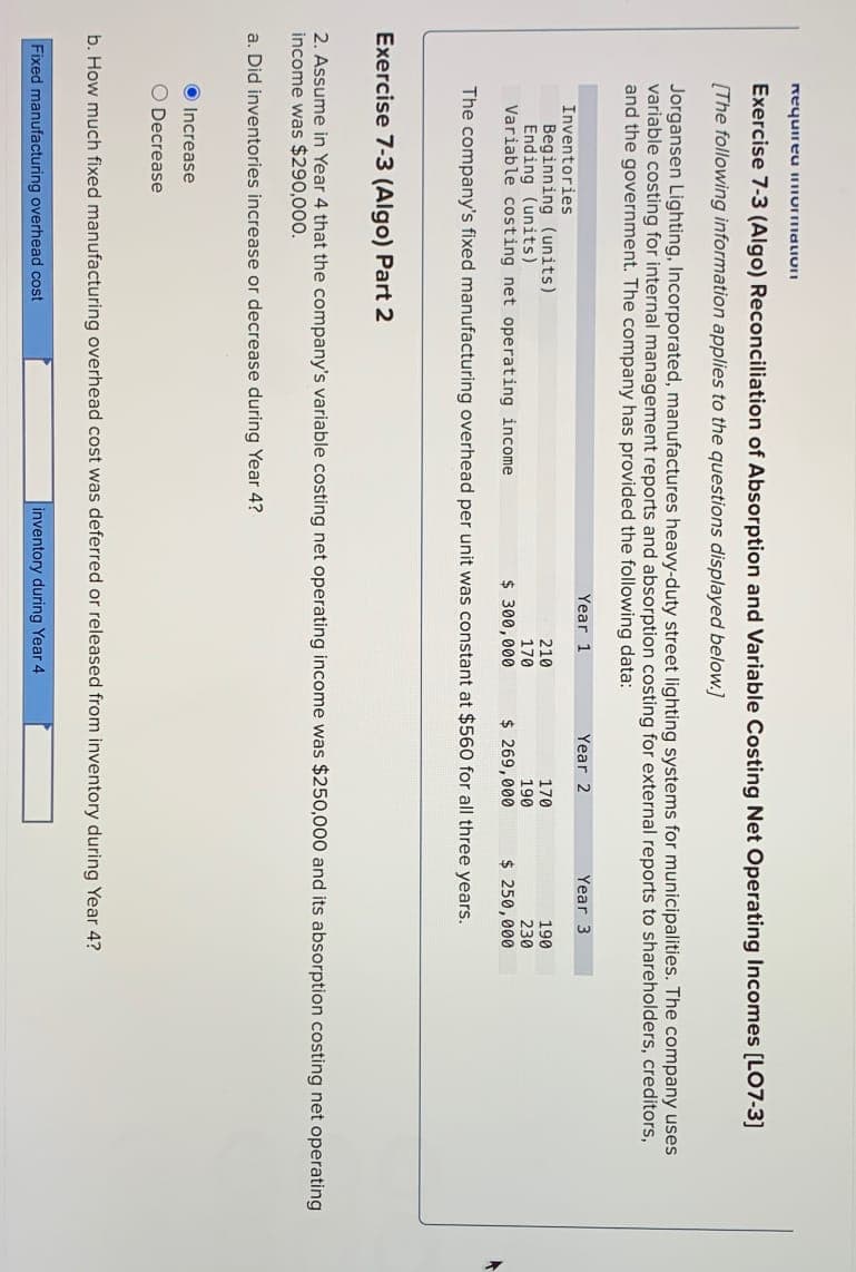 Requirea normation
Exercise 7-3 (Algo) Reconciliation of Absorption and Variable Costing Net Operating Incomes [LO7-3]
[The following information applies to the questions displayed below.]
Jorgansen Lighting, Incorporated, manufactures heavy-duty street lighting systems for municipalities. The company uses
variable costing for internal management reports and absorption costing for external reports to shareholders, creditors,
and the government. The company has provided the following data:
Inventories
Year 1
Increase
O Decrease
Beginning (units)
210
170
Ending (units)
170
190
Variable costing net operating income
$ 300,000
$ 269,000
The company's fixed manufacturing overhead per unit was constant at $560 for all three years.
Year 2
Fixed manufacturing overhead cost
Year 3
Exercise 7-3 (Algo) Part 2
2. Assume in Year 4 that the company's variable costing net operating income was $250,000 and its absorption costing net operating
income was $290,000.
a. Did inventories increase or decrease during Year 4?
inventory during Year 4.
190
230
$ 250,000
b. How much fixed manufacturing overhead cost was deferred or released from inventory during Year 4?
A