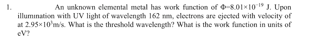 An unknown elemental metal has work function of =8.01×10¬19 J. Upon
illumination with UV light of wavelength 162 nm, electrons are ejected with velocity of
at 2.95×10°m/s. What is the threshold wavelength? What is the work function in units of
1.
eV?
