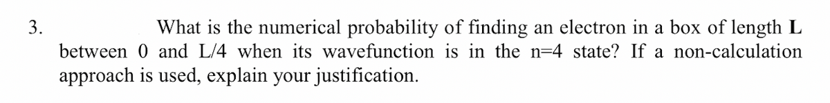 What is the numerical probability of finding an electron in a box of length L
between 0 and L/4 when its wavefunction is in the n=4 state? If a non-calculation
3.
approach is used, explain your justification.
