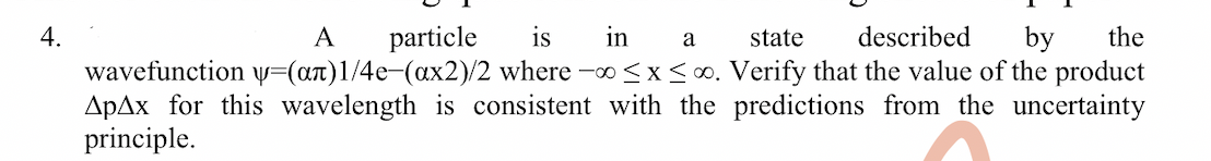 4.
A
particle
is
in
a
state
described
by
the
wavefunction v=(at)1/4e-(ax2)/2 where -o<x<∞. Verify that the value of the product
ApAx for this wavelength is consistent with the predictions from the uncertainty
principle.
