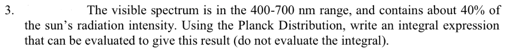 3.
The visible spectrum is in the 400-700 nm range, and contains about 40% of
the sun's radiation intensity. Using the Planck Distribution, write an integral expression
that can be evaluated to give this result (do not evaluate the integral).
