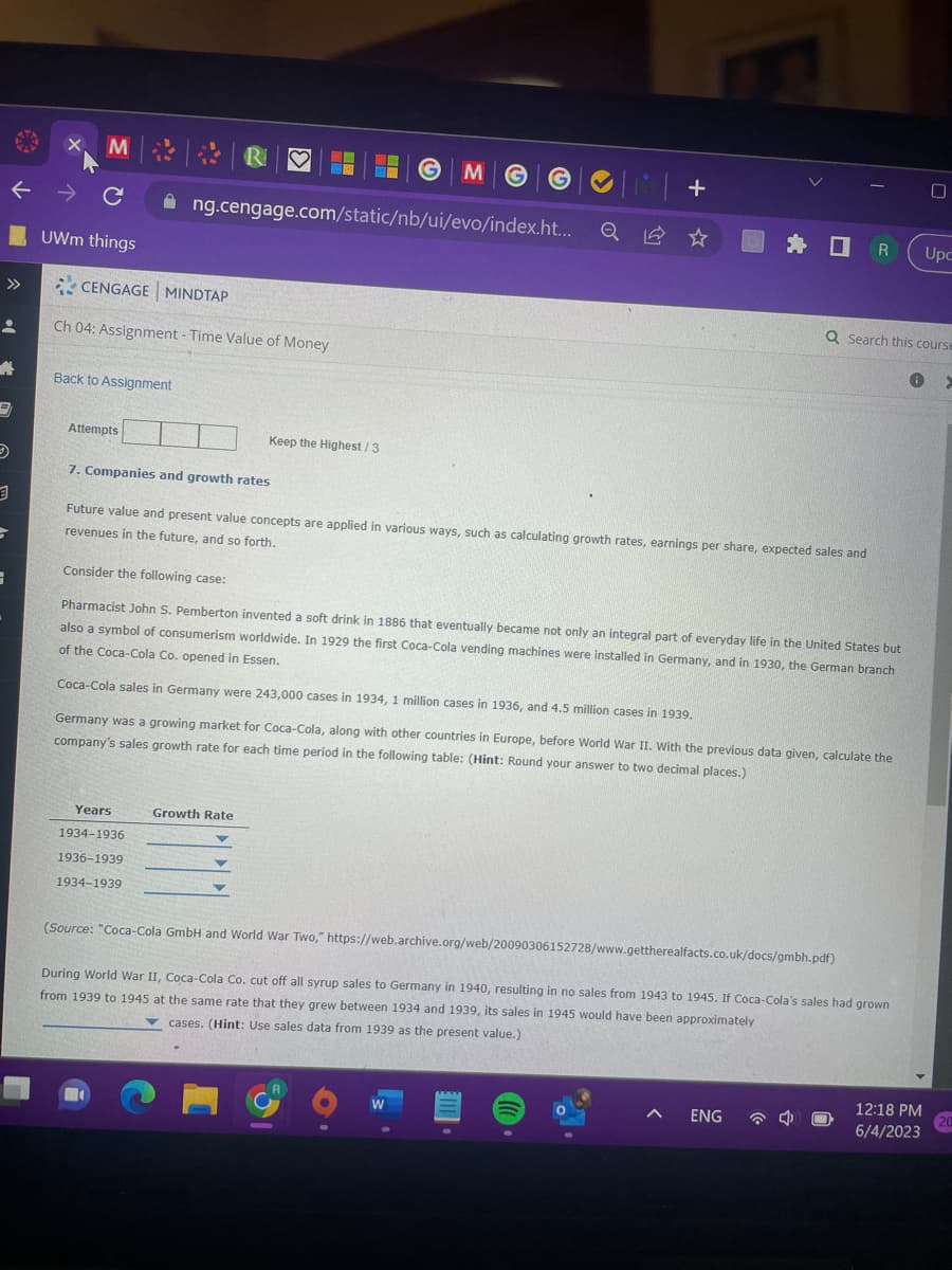 个
3
3
M
с
UWm things
Back to Assignment
CENGAGE MINDTAP
Ch 04: Assignment - Time Value of Money
Attempts
| R
ng.cengage.com/static/nb/ui/evo/index.ht...
7. Companies and growth rates
Years
1934-1936
1936-1939
1934-1939
Keep the Highest/3
MG
Growth Rate
+
Future value and present value concepts are applied in various ways, such as calculating growth rates, earnings per share, expected sales and
revenues in the future, and so forth.
Consider the following case:
Pharmacist John S. Pemberton invented a soft drink in 1886 that eventually became not only an integral part of everyday life in the United States but
also a symbol of consumerism worldwide. In 1929 the first Coca-Cola vending machines were installed in Germany, and in 1930, the German branch
of the Coca-Cola Co. opened in Essen.
Coca-Cola sales in Germany were 243,000 cases in 1934, 1 million cases in 1936, and 4.5 million cases in 1939.
Germany was a growing market for Coca-Cola, along with other countries in Europe, before World War II. With the previous data given, calculate the
company's sales growth rate for each time period in the following table: (Hint: Round your answer to two decimal places.)
W
OR
(Source: "Coca-Cola GmbH and World War Two," https://web.archive.org/web/20090306152728/www.gettherealfacts.co.uk/docs/gmbh.pdf)
During World War II, Coca-Cola Co. cut off all syrup sales to Germany in 1940, resulting in no sales from 1943 to 1945. If Coca-Cola's sales had grown
from 1939 to 1945 at the same rate that they grew between 1934 and 1939, its sales in 1945 would have been approximately
cases. (Hint: Use sales data from 1939 as the present value.)
ENG
Q Search this course
0 >
4
0
12:18 PM
6/4/2023
Upc
20