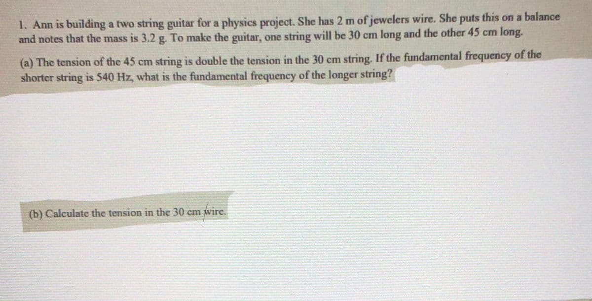 1. Ann is building a two string guitar for a physics project. She has 2 m of jewelers wire. She puts this on a balance
and notes that the mass is 3.2 g. To make the guitar, one string will be 30 cm long and the other 45 cm long.
(a) The tension of the 45 cm string is double the tension in the 30 cm string. If the fundamental frequency of the
shorter string is 540 Hz, what is the fundamental frequency of the longer string?
(b) Calculate the tension in the 30 cm wire.
