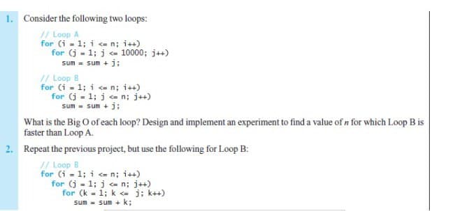 1. Consider the following two loops:
// Loop A
for (i = 1; i e n; i++)
for (j - 1; j e 10000; j++)
sum = sum + j;
// Loop B
for (i - 1; i <= n; i++)
for (j - 1; j n; j++)
sum - sum + j:
What is the Big O of each loop? Design and implement an experiment to find a value of n for which Loop B is
faster than Loop A.
2. Repeat the previous project, but use the following for Loop B:
// Loop B
for (i = 1; i <= n; i++)
for (j = 1; j <e n; j++)
for (k = 1; k <= j; k++)
sum - sum + k;
