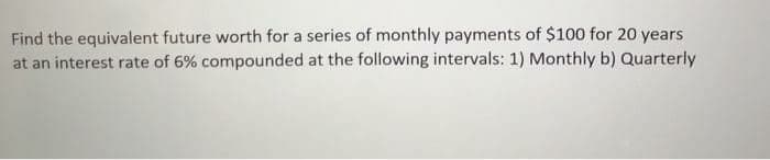 Find the equivalent future worth for a series of monthly payments of $100 for 20 years
at an interest rate of 6% compounded at the following intervals: 1) Monthly b) Quarterly
