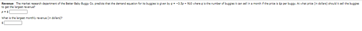 Revenue The market research department of the Better Baby Buggy Co. predicts that the demand equation for its buggies is given by q = -3.5p + 910 where q is the number of buggies it can sell in a month if the price is $p per buggy. At what price (in dollars) should it sell the buggies
to get the largest revenue?
p =$
What is the largest monthly revenue (in dollars)?

