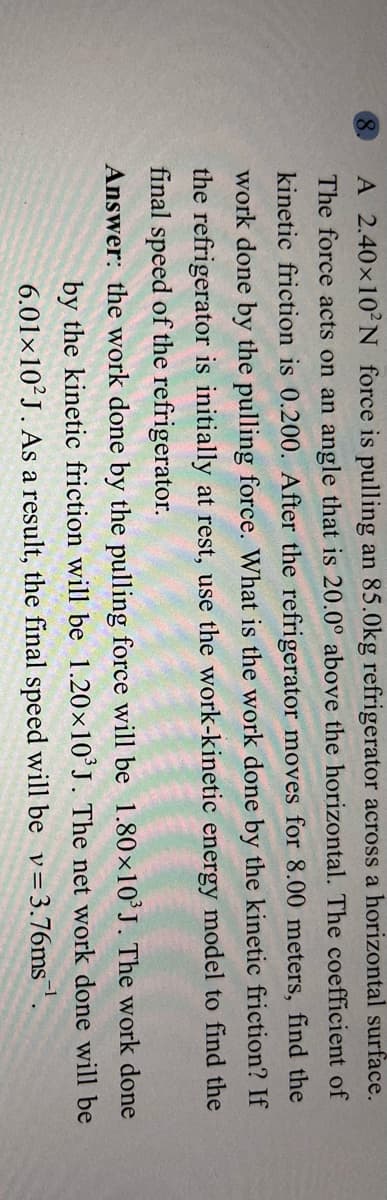 A 2.40×10²N force is pulling an 85.0kg refrigerator across a horizontal surface.
The force acts on an angle that is 20.0° above the horizontal. The coefficient of
kinetic friction is 0.200. After the refrigerator moves for 8.00 meters, find the
work done by the pulling force. What is the work done by the kinetic friction? If
the refrigerator is initially at rest, use the work-kinetic energy model to find the
final speed of the refrigerator.
Answer: the work done by the pulling force will be 1.80×10°J. The work done
by the kinetic friction will be 1.20×10'J. The net work done will be
6.01×10²J. As a result, the final speed will be v=3.76ms.
