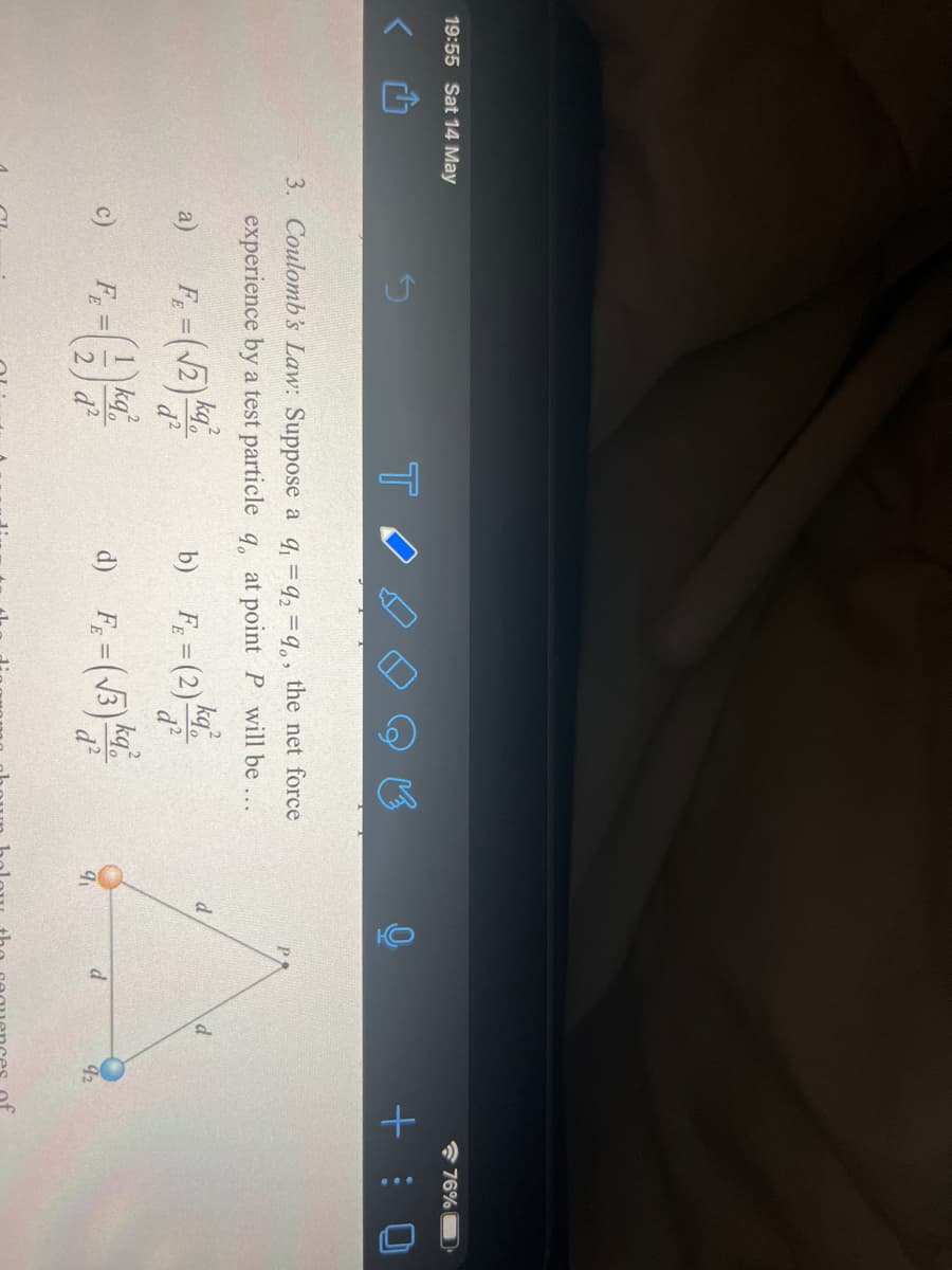 19:55 Sat 14 May
* 76%
+ : 0
3. Coulomb's Law: Suppose a q = q, = q,, the net force
PA
experience by a test particle q, at point P will be
kq
b) F = (2)
d.
a)
%3D
d?
d?
1 kq,
FE
d²
kq
d?
c)
d
92
